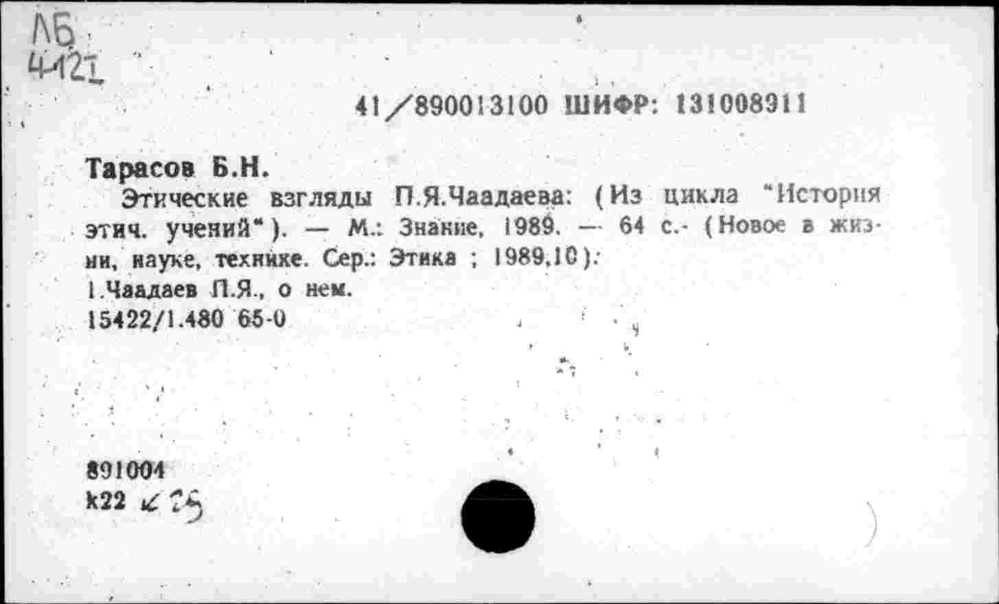 ﻿ЛБ
М21 "	‘	...
41/890013100 ШИФР: 131008911
Тарасов Б.Н.
Этические взгляды П.Я.Чаадаева: (Из цикла “История этич. учений*). — М.: Знание, 1989. — 64 с.- (Новое в жизни, науке, технике. Сер.: Этика ; 1989,10).-1.Чаадаев П.Я., о ней.
15422/1.480 65-0
‘ 4
891004
К22 ТА